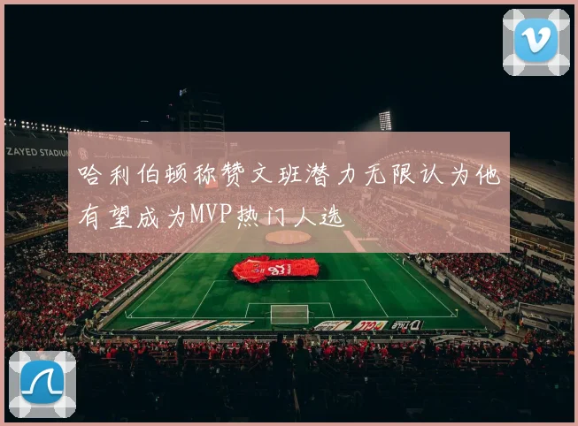 哈利伯顿称赞文班潜力无限认为他有望成为MVP热门人选