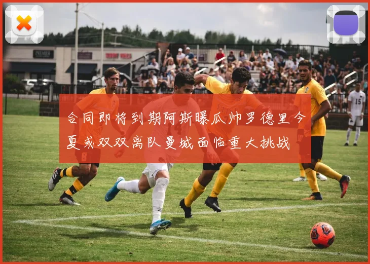 合同即将到期阿斯曝瓜帅罗德里今夏或双双离队曼城面临重大挑战