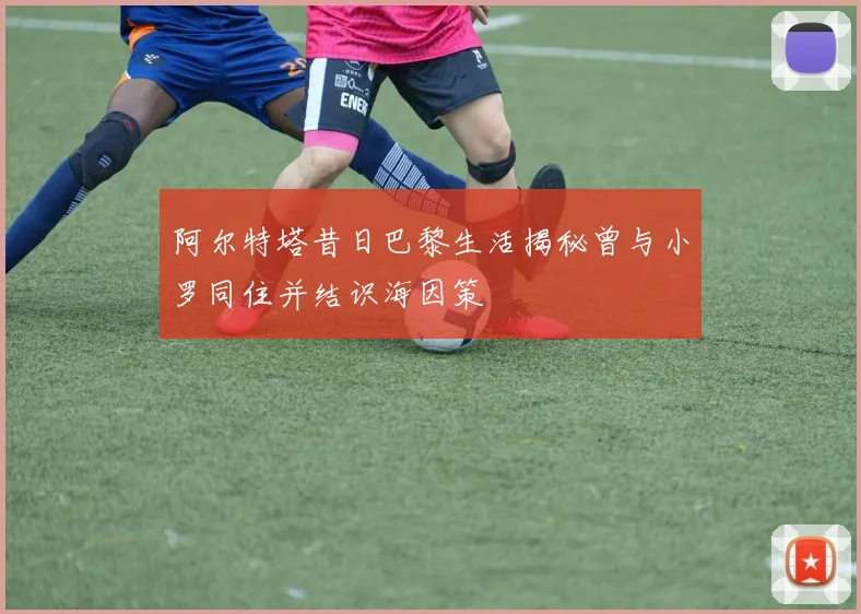 阿尔特塔昔日巴黎生活揭秘曾与小罗同住并结识海因策