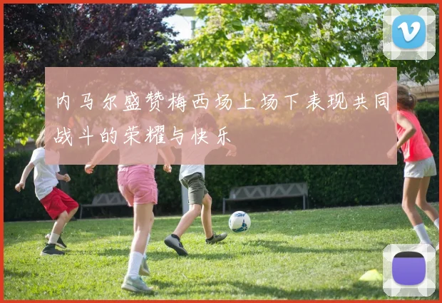内马尔盛赞梅西场上场下表现共同战斗的荣耀与快乐