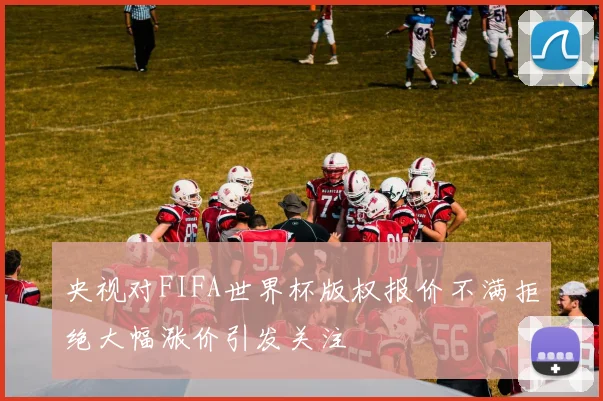 央视对FIFA世界杯版权报价不满拒绝大幅涨价引发关注