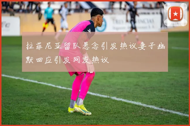 拉菲尼亚留队悬念引发热议妻子幽默回应引发网友热议