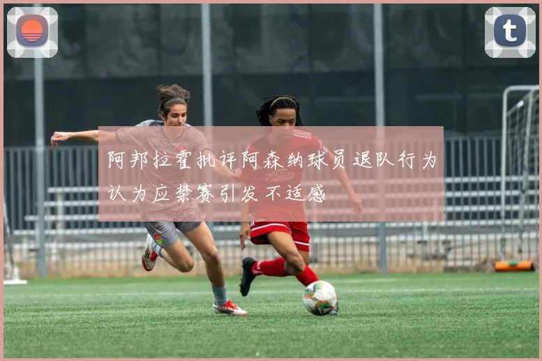 阿邦拉霍批评阿森纳球员退队行为认为应禁赛引发不适感