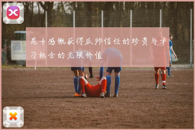 昆卡感慨获得瓜帅信任的珍贵与学习机会的无限价值
