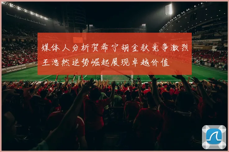 媒体人分析贺希宁胡金秋竞争激烈王浩然逆势崛起展现卓越价值