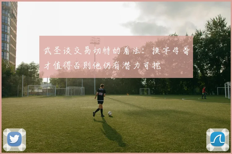 武圣谈交易切特的看法：换字母哥才值得否则他仍有潜力可挖