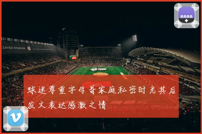球迷尊重字母哥家庭私密时光其后发文表达感激之情