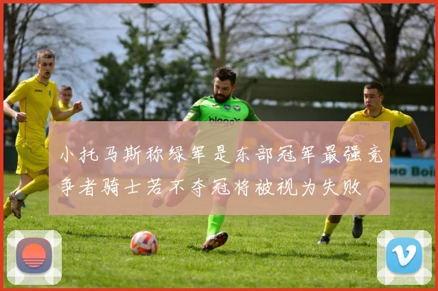 小托马斯称绿军是东部冠军最强竞争者骑士若不夺冠将被视为失败