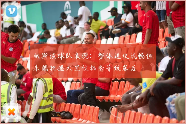 纳斯谈球队表现：整体进攻流畅但未能把握大空位机会导致落后