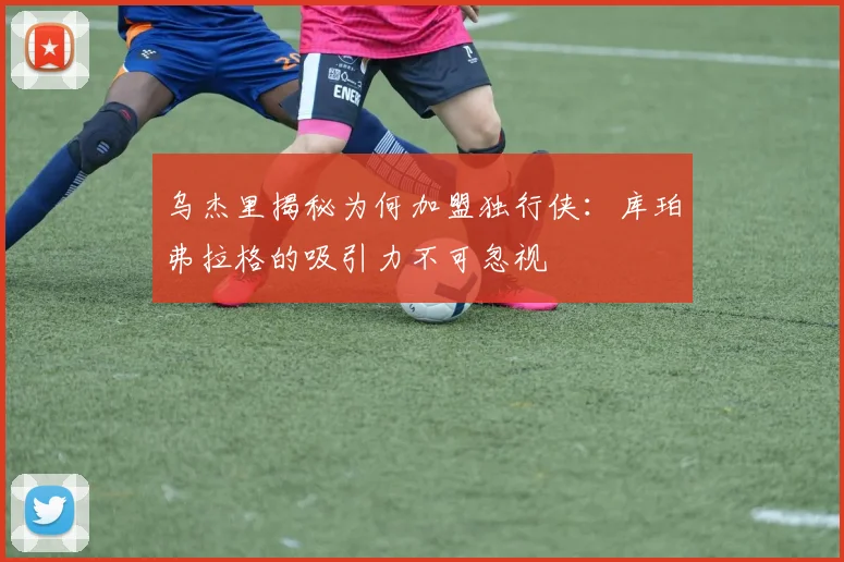 乌杰里揭秘为何加盟独行侠：库珀弗拉格的吸引力不可忽视