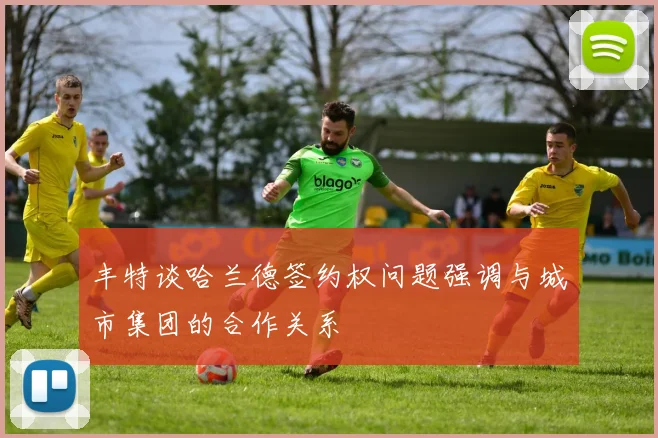 丰特谈哈兰德签约权问题强调与城市集团的合作关系